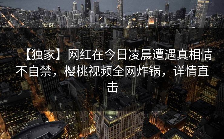 【独家】网红在今日凌晨遭遇真相情不自禁,樱桃视频全网炸锅,详情直击 【独家】网红在今日凌晨遭遇真相情不自禁,樱桃视频全网炸锅,详情直击