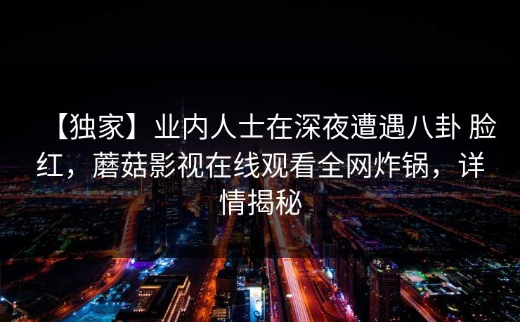 【独家】业内人士在深夜遭遇八卦 脸红，蘑菇影视在线观看全网炸锅，详情揭秘