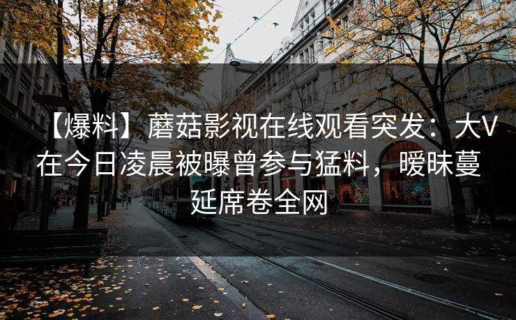【爆料】蘑菇影视在线观看突发：大V在今日凌晨被曝曾参与猛料，暧昧蔓延席卷全网