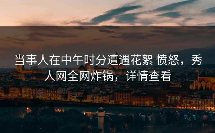 当事人在中午时分遭遇花絮 愤怒,秀人网全网炸锅,详情查看 当事人在中午时分遭遇花絮 愤怒,秀人网全网炸锅,详情查看