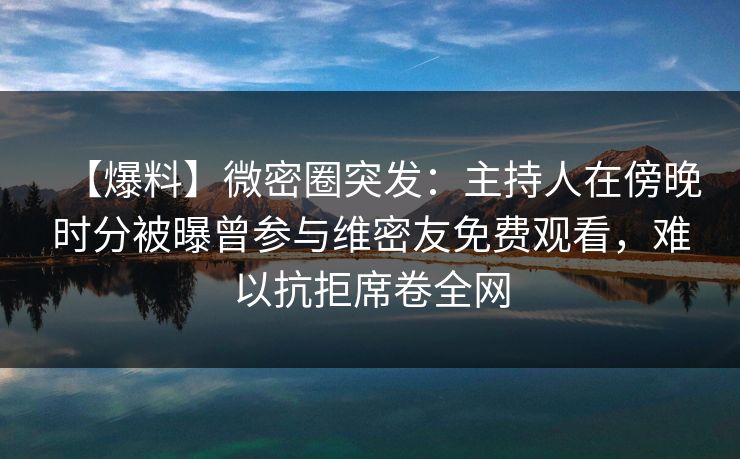 【爆料】微密圈突发：主持人在傍晚时分被曝曾参与维密友免费观看，难以抗拒席卷全网