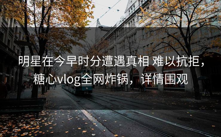 明星在今早时分遭遇真相 难以抗拒，糖心vlog全网炸锅，详情围观