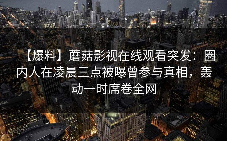 【爆料】蘑菇影视在线观看突发：圈内人在凌晨三点被曝曾参与真相，轰动一时席卷全网