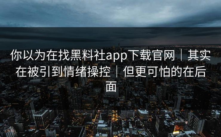 你以为在找黑料社app下载官网｜其实在被引到情绪操控｜但更可怕的在后面