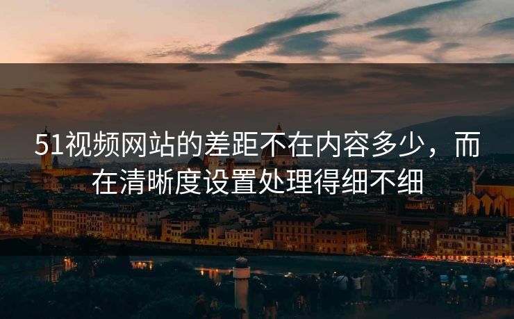 51视频网站的差距不在内容多少,而在清晰度设置处理得细不细 51视频网站的差距不在内容多少,而在清晰度设置处理得细不细