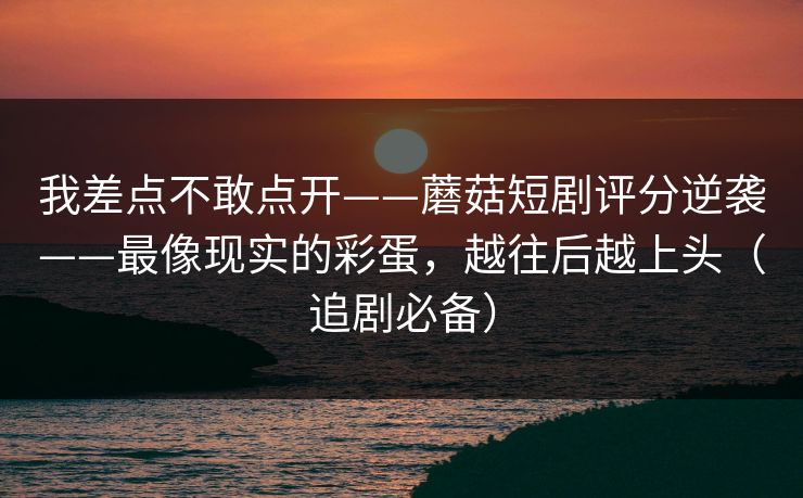 我差点不敢点开——蘑菇短剧评分逆袭——最像现实的彩蛋，越往后越上头（追剧必备）