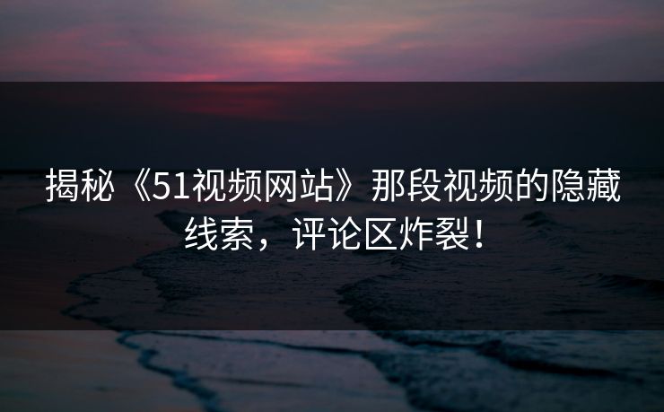 揭秘《51视频网站》那段视频的隐藏线索，评论区炸裂！
